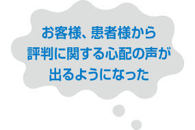 お客様、患者様から評判に関する心配の声が出るようになった